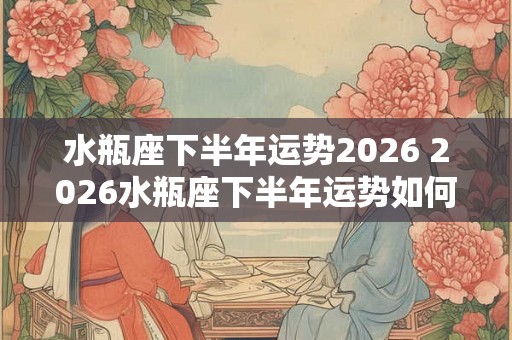水瓶座下半年运势2026 2026水瓶座下半年运势如何