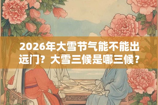 2026年大雪节气能不能出远门？大雪三候是哪三候？
