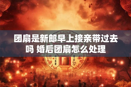 团扇是新郎早上接亲带过去吗 婚后团扇怎么处理