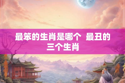 最笨的生肖是哪个  最丑的三个生肖