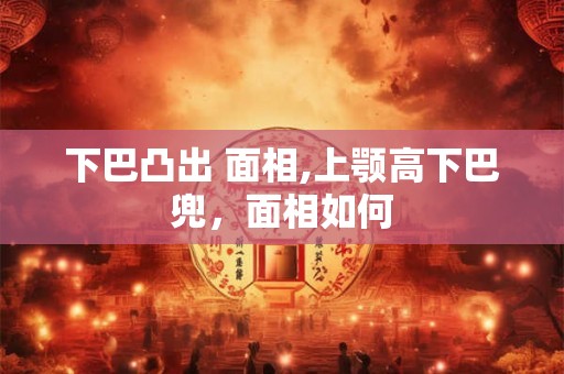 下巴凸出 面相,上颚高下巴兜，面相如何
