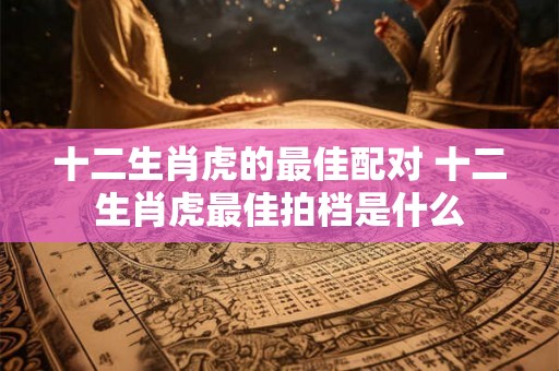 十二生肖虎的最佳配对 十二生肖虎最佳拍档是什么