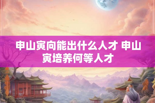 申山寅向能出什么人才 申山寅培养何等人才