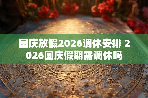 国庆放假2026调休安排 2026国庆假期需调休吗 国庆放假2026调休安排 2026国庆假期需调休吗