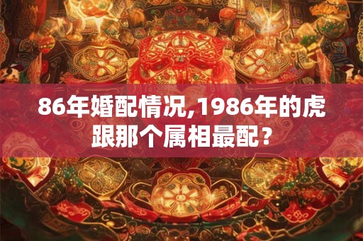86年婚配情况,1986年的虎跟那个属相最配? 86年婚配情况,1986年的虎跟那个属相最配?