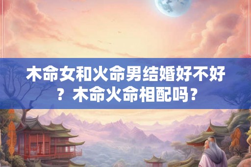 木命女和火命男结婚好不好？木命火命相配吗？