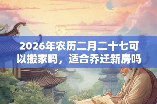 2026年农历二月二十七可以搬家吗,适合乔迁新房吗? 2026年农历二月二十七可以搬家吗,适合乔迁新房吗?