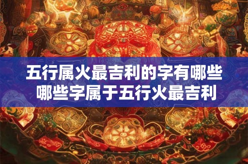 五行属火最吉利的字有哪些 哪些字属于五行火最吉利 五行属火最吉利的字有哪些 哪些字属于五行火最吉利