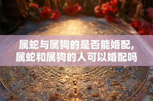 属蛇与属狗的是否能婚配,属蛇和属狗的人可以婚配吗？