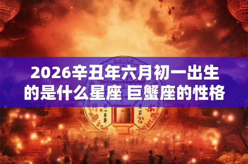 2026辛丑年六月初一出生的是什么星座 巨蟹座的性格怎么样