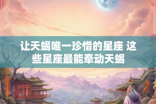 让天蝎唯一珍惜的星座 这些星座最能牵动天蝎