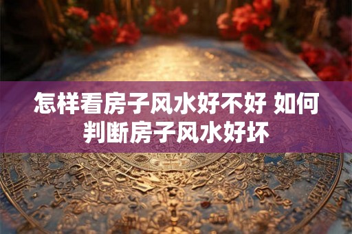 怎样看房子风水好不好 如何判断房子风水好坏 怎样看房子风水好不好 如何判断房子风水好坏