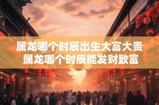 属龙哪个时辰出生大富大贵 属龙哪个时辰能发财致富