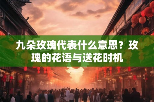 九朵玫瑰代表什么意思？玫瑰的花语与送花时机