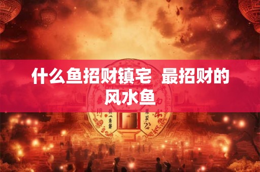 什么鱼招财镇宅 最招财的风水鱼 什么鱼招财镇宅 最招财的风水鱼