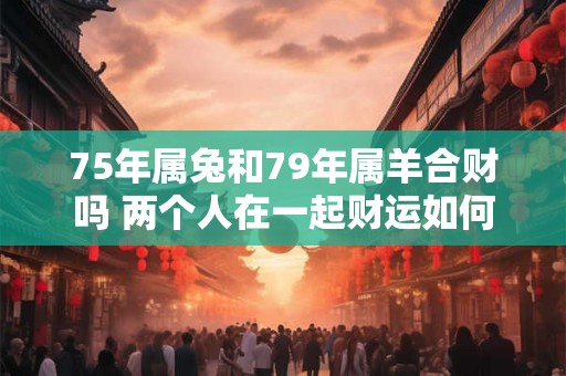 75年属兔和79年属羊合财吗 两个人在一起财运如何