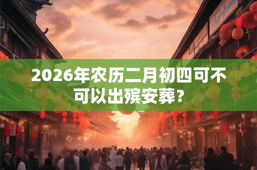2026年农历二月初四可不可以出殡安葬？