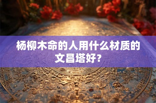 杨柳木命的人用什么材质的文昌塔好？