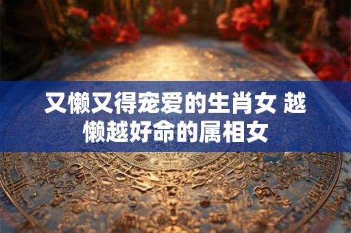 又懒又得宠爱的生肖女 越懒越好命的属相女