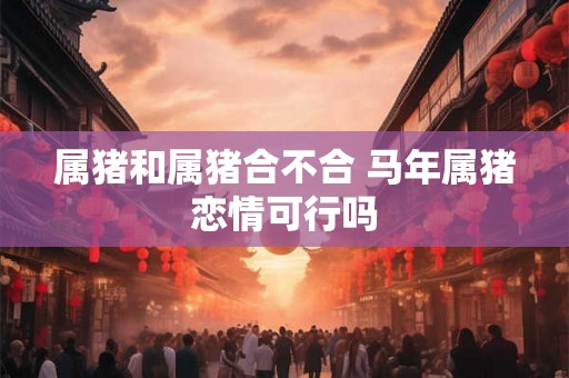 属猪和属猪合不合 马年属猪恋情可行吗