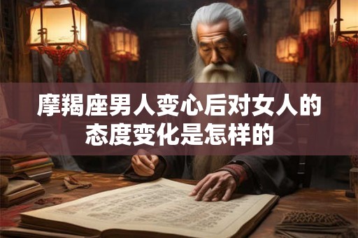 摩羯座男人变心后对女人的态度变化是怎样的