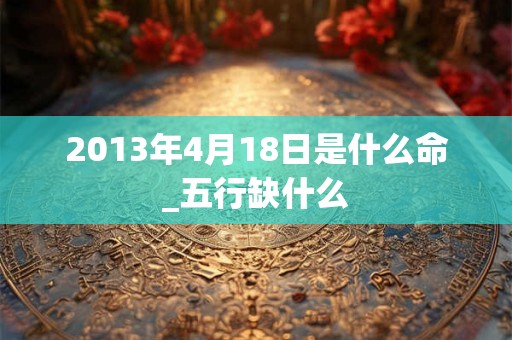 2013年4月18日是什么命_五行缺什么 2013年4月18日是什么命_五行缺什么