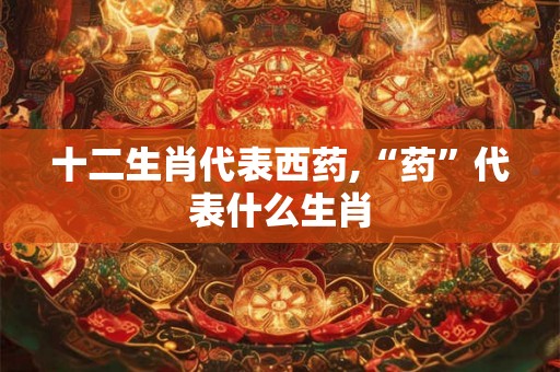 十二生肖代表西药,“药”代表什么生肖 十二生肖代表西药,“药”代表什么生肖