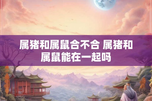 属猪和属鼠合不合 属猪和属鼠能在一起吗