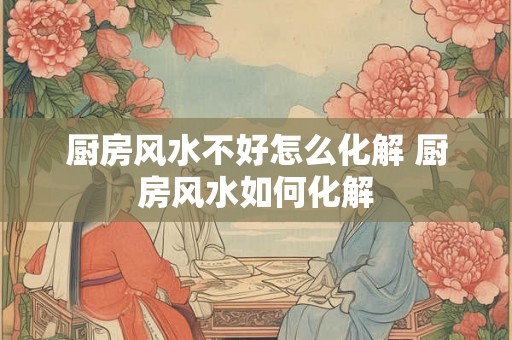 厨房风水不好怎么化解 厨房风水如何化解