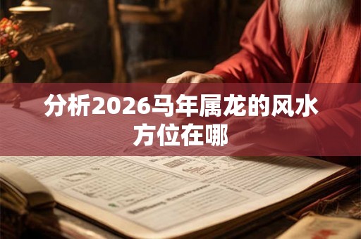 分析2026马年属龙的风水方位在哪 分析2026马年属龙的风水方位在哪
