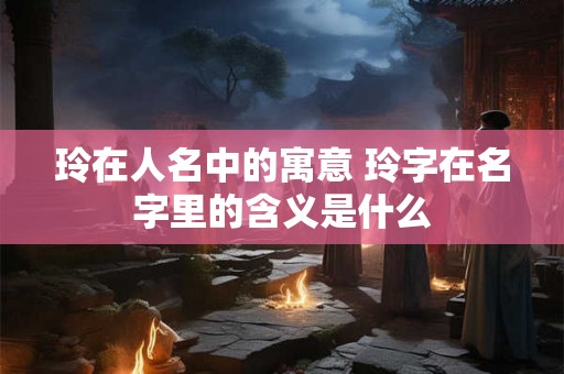玲在人名中的寓意 玲字在名字里的含义是什么