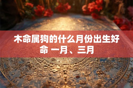 木命属狗的什么月份出生好命 一月、三月