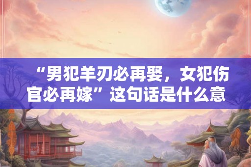 “男犯羊刃必再娶，女犯伤官必再嫁”这句话是什么意思？