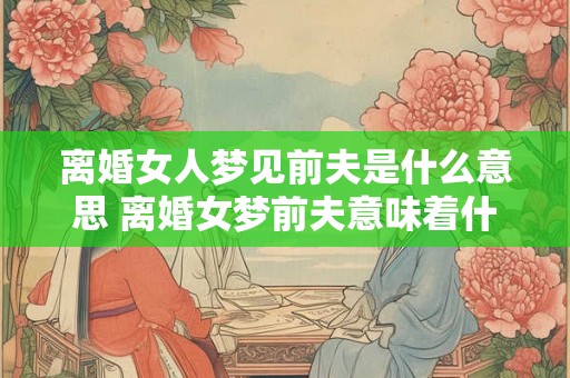 离婚女人梦见前夫是什么意思 离婚女梦前夫意味着什么