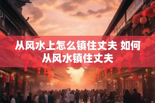 从风水上怎么镇住丈夫 如何从风水镇住丈夫 从风水上怎么镇住丈夫 如何从风水镇住丈夫