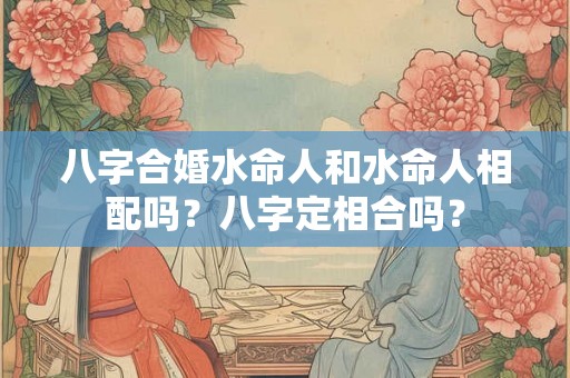 八字合婚水命人和水命人相配吗?八字定相合吗? 八字合婚水命人和水命人相配吗?八字定相合吗?