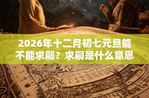 2026年十二月初七元旦能不能求嗣？求嗣是什么意思？