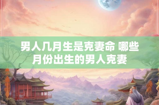 男人几月生是克妻命 哪些月份出生的男人克妻