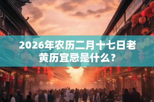 2026年农历二月十七日老黄历宜忌是什么? 2026年农历二月十七日老黄历宜忌是什么?