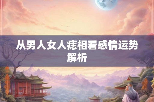 从男人女人痣相看感情运势解析 从男人女人痣相看感情运势解析