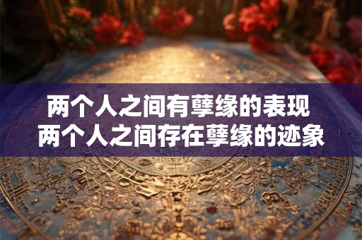 两个人之间有孽缘的表现 两个人之间存在孽缘的迹象和表现是什么