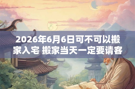 2026年6月6日可不可以搬家入宅 搬家当天一定要请客吗