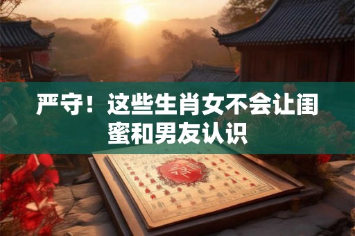 严守！这些生肖女不会让闺蜜和男友认识