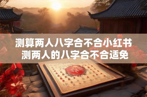 测算两人八字合不合小红书 测两人的八字合不合适免费