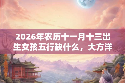 2026年农历十一月十三出生女孩五行缺什么,大方洋气的名字 2026年农历十一月十三出生女孩五行缺什么,大方洋气的名字
