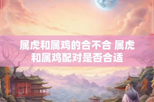 属虎和属鸡的合不合 属虎和属鸡配对是否合适
