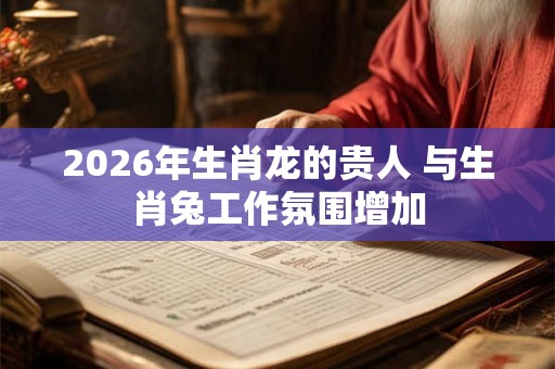2026年生肖龙的贵人 与生肖兔工作氛围增加