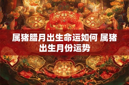属猪腊月出生命运如何 属猪出生月份运势 属猪腊月出生命运如何 属猪出生月份运势