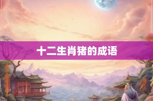 十二生肖猪的成语 十二生肖猪的成语
