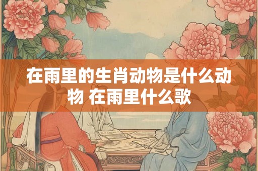 在雨里的生肖动物是什么动物 在雨里什么歌